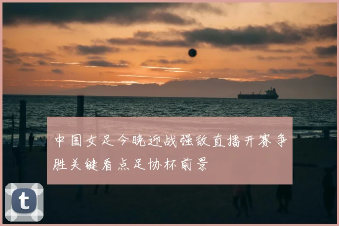 中国女足今晚迎战强敌直播开赛争胜关键看点足协杯前景