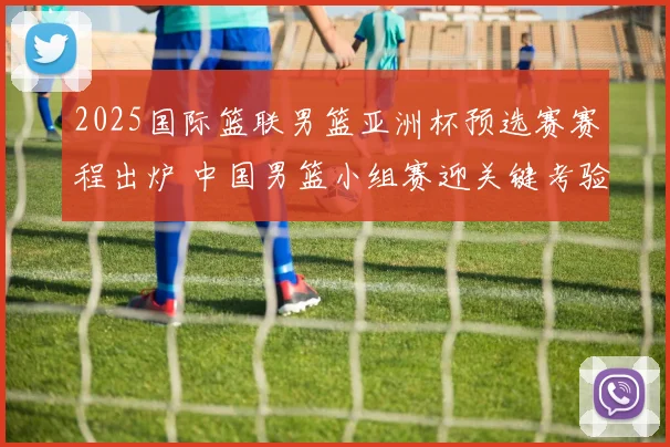 2025国际篮联男篮亚洲杯预选赛赛程出炉 中国男篮小组赛迎关键考验