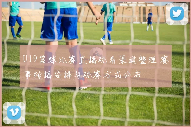 U19篮球比赛直播观看渠道整理 赛事转播安排与观赛方式公布