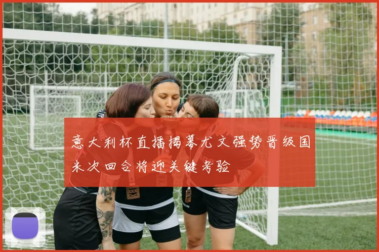 意大利杯直播揭幕尤文强势晋级国米次回合将迎关键考验
