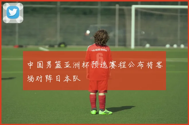 中国男篮亚洲杯预选赛程公布将客场对阵日本队