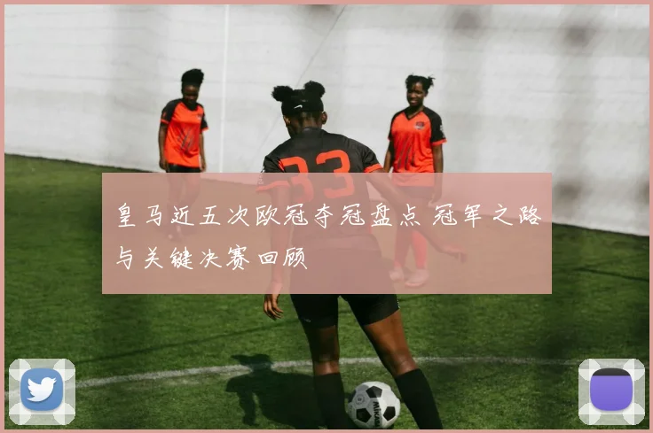 皇马近五次欧冠夺冠盘点 冠军之路与关键决赛回顾