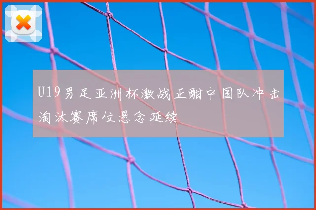 U19男足亚洲杯激战正酣中国队冲击淘汰赛席位悬念延续