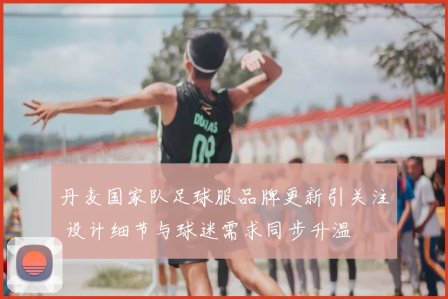 丹麦国家队足球服品牌更新引关注 设计细节与球迷需求同步升温