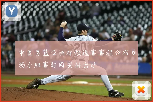 中国男篮亚洲杯预选赛赛程公布 6场小组赛时间安排出炉