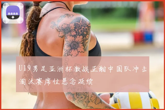 U19男足亚洲杯激战正酣中国队冲击淘汰赛席位悬念延续