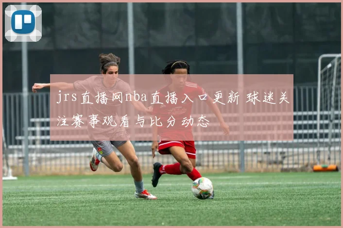 jrs直播网nba直播入口更新 球迷关注赛事观看与比分动态