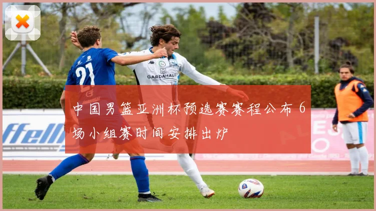 中国男篮亚洲杯预选赛赛程公布 6场小组赛时间安排出炉