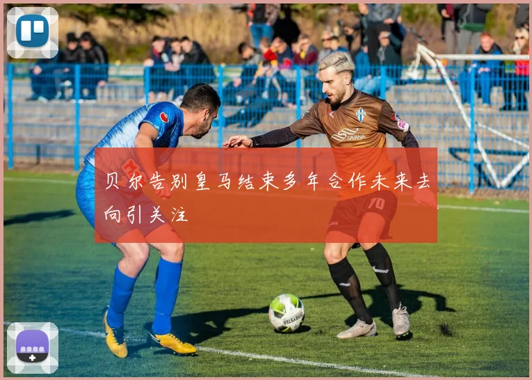 贝尔告别皇马结束多年合作未来去向引关注