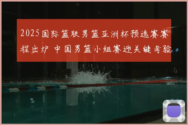 2025国际篮联男篮亚洲杯预选赛赛程出炉 中国男篮小组赛迎关键考验