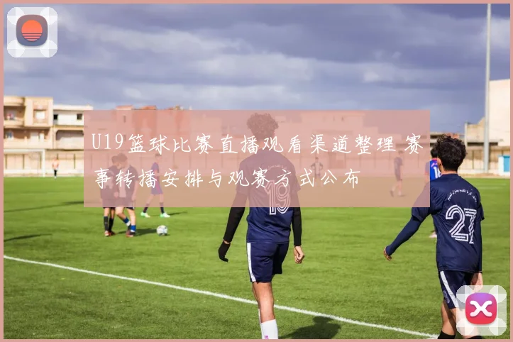 U19篮球比赛直播观看渠道整理 赛事转播安排与观赛方式公布
