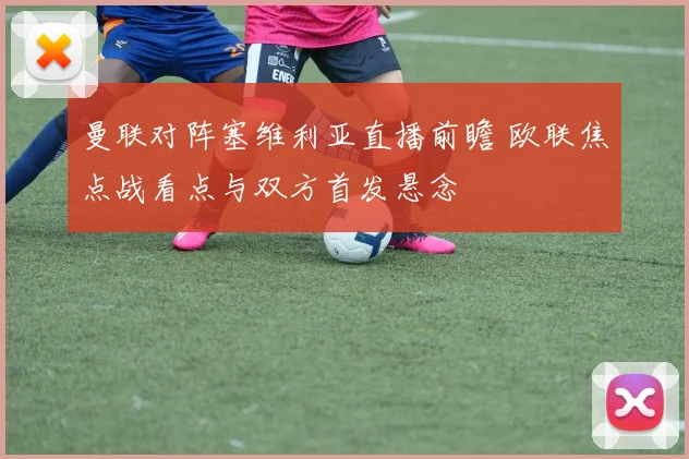 曼联对阵塞维利亚直播前瞻 欧联焦点战看点与双方首发悬念