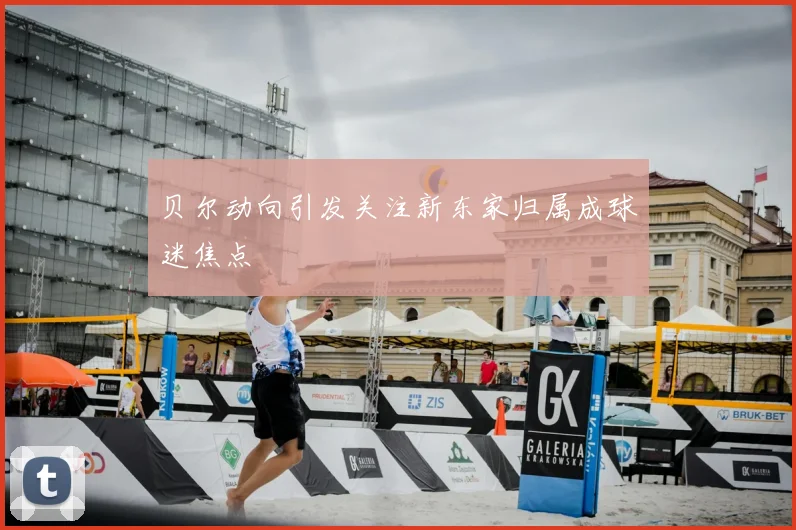 贝尔动向引发关注新东家归属成球迷焦点