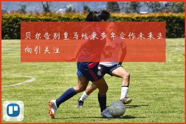 贝尔告别皇马结束多年合作未来去向引关注