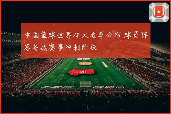 中国篮球世界杯大名单公布 球员阵容备战赛事冲刺阶段