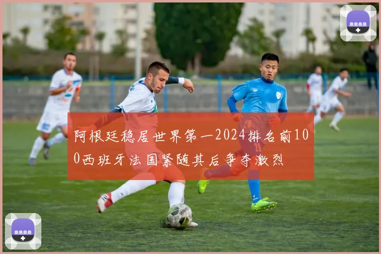 阿根廷稳居世界第一2024排名前100西班牙法国紧随其后争夺激烈