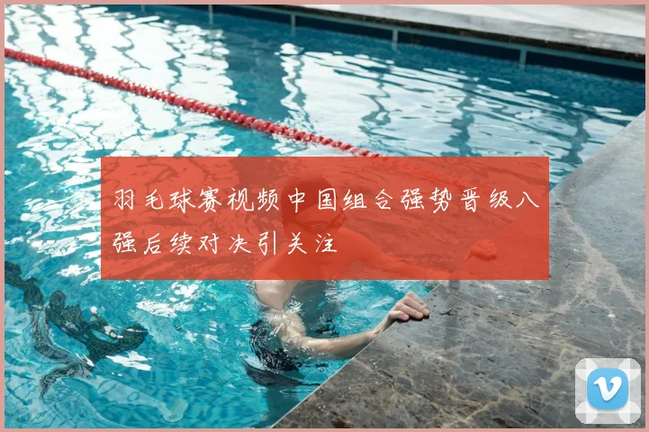 羽毛球赛视频中国组合强势晋级八强后续对决引关注