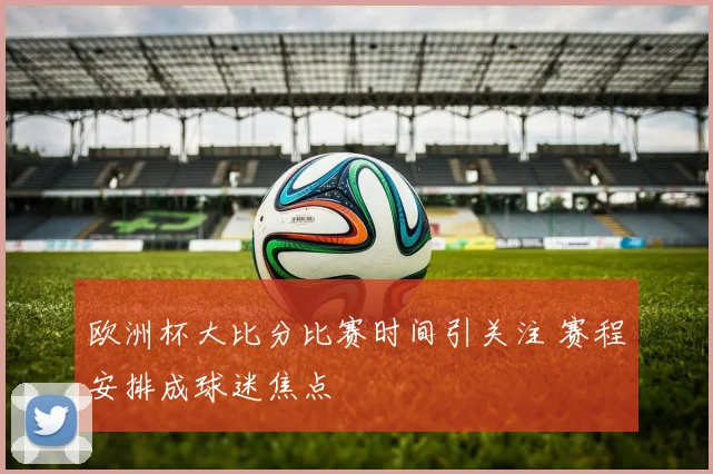 欧洲杯大比分比赛时间引关注 赛程安排成球迷焦点