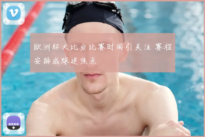 欧洲杯大比分比赛时间引关注 赛程安排成球迷焦点