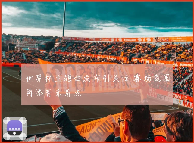 世界杯主题曲发布引关注 赛场氛围再添音乐看点