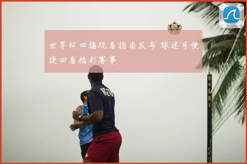 世界杯回播观看指南发布 球迷可便捷回看精彩赛事